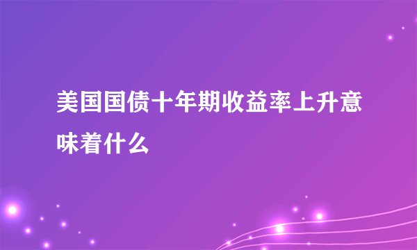 美国国债十年期收益率上升意味着什么
