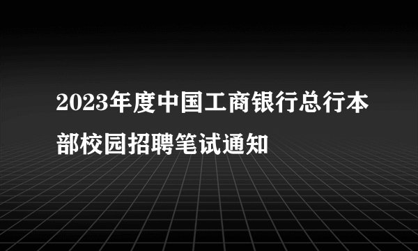 2023年度中国工商银行总行本部校园招聘笔试通知