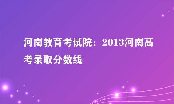 河南教育考试院：2013河南高考录取分数线