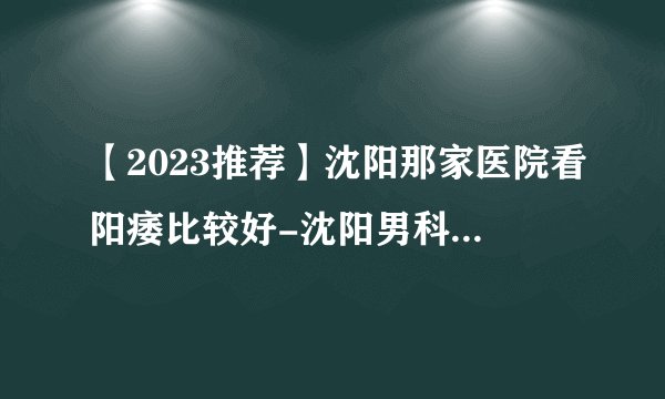 【2023推荐】沈阳那家医院看阳痿比较好-沈阳男科医院前十排行？