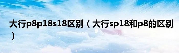 大行p8p18s18区别（大行sp18和p8的区别）