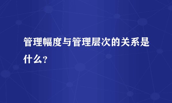 管理幅度与管理层次的关系是什么？