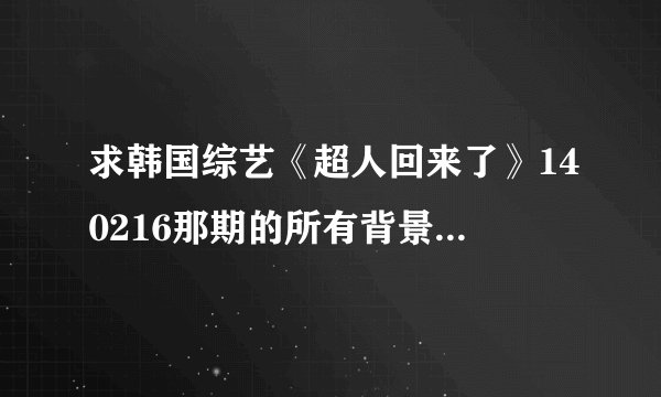 求韩国综艺《超人回来了》140216那期的所有背景音乐是什么？谢谢！！