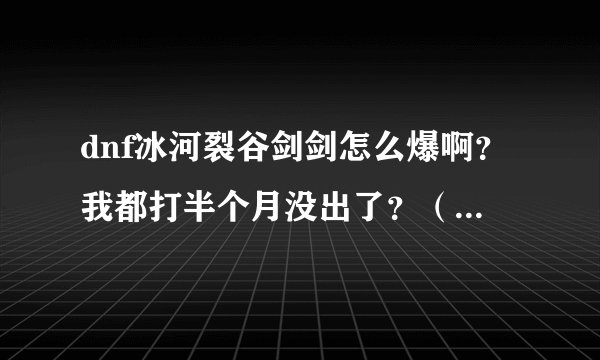 dnf冰河裂谷剑剑怎么爆啊？我都打半个月没出了？（我是直接打boss王图），那请问是全图高还是看人