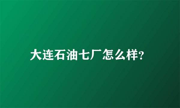 大连石油七厂怎么样？
