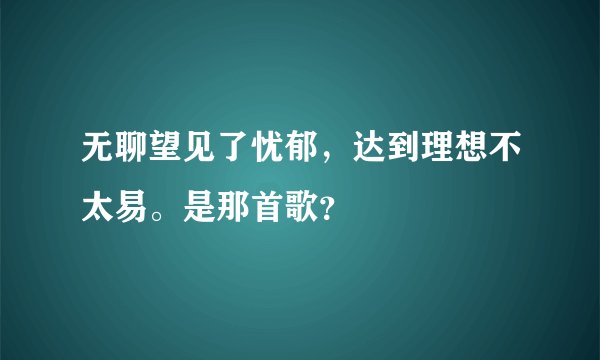 无聊望见了忧郁，达到理想不太易。是那首歌？