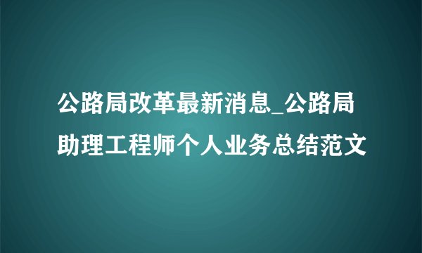 公路局改革最新消息_公路局助理工程师个人业务总结范文