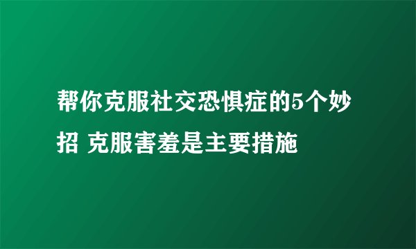 帮你克服社交恐惧症的5个妙招 克服害羞是主要措施