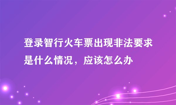 登录智行火车票出现非法要求是什么情况，应该怎么办