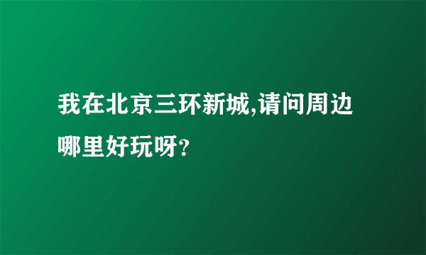 我在北京三环新城,请问周边哪里好玩呀？