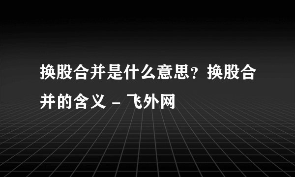 换股合并是什么意思？换股合并的含义 - 飞外网