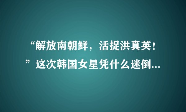 “解放南朝鲜，活捉洪真英！”这次韩国女星凭什么迷倒中国人？