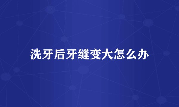 洗牙后牙缝变大怎么办