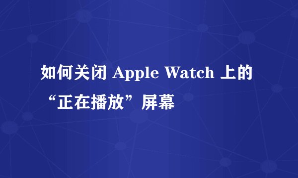 如何关闭 Apple Watch 上的“正在播放”屏幕
