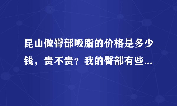 昆山做臀部吸脂的价格是多少钱，贵不贵？我的臀部有些...