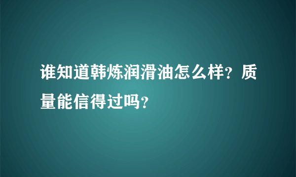 谁知道韩炼润滑油怎么样？质量能信得过吗？