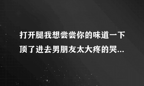 打开腿我想尝尝你的味道一下顶了进去男朋友太大疼的哭了情感口述