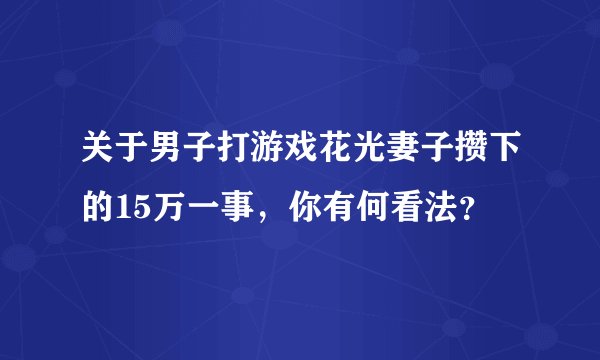 关于男子打游戏花光妻子攒下的15万一事，你有何看法？