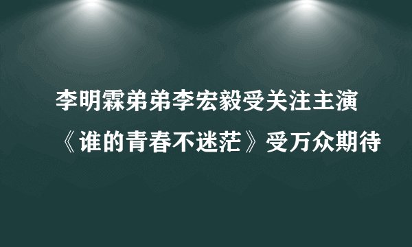李明霖弟弟李宏毅受关注主演《谁的青春不迷茫》受万众期待