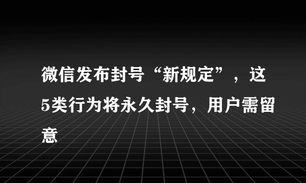 微信发布封号“新规定”，这5类行为将永久封号，用户需留意