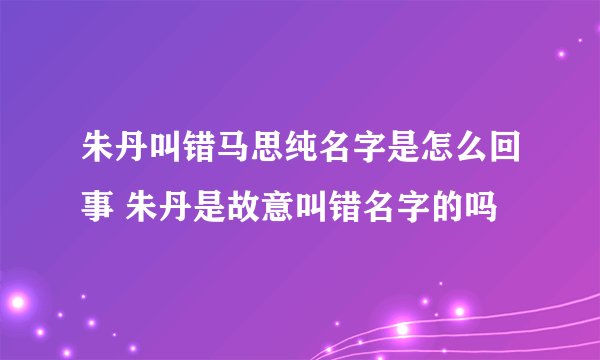 朱丹叫错马思纯名字是怎么回事 朱丹是故意叫错名字的吗