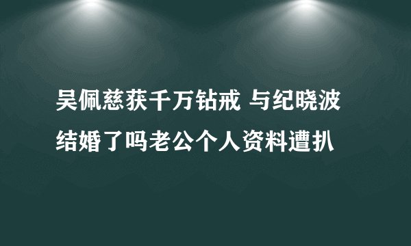 吴佩慈获千万钻戒 与纪晓波结婚了吗老公个人资料遭扒