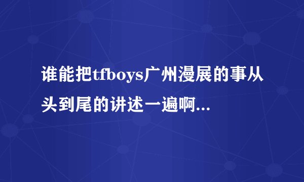 谁能把tfboys广州漫展的事从头到尾的讲述一遍啊？我不是很清楚啊！！