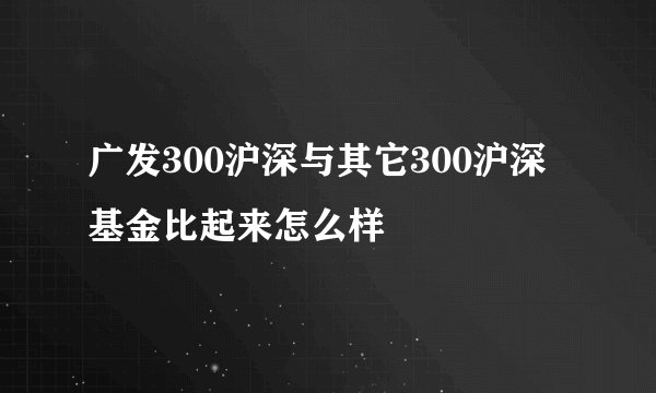 广发300沪深与其它300沪深基金比起来怎么样