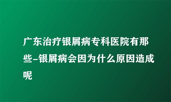 广东治疗银屑病专科医院有那些-银屑病会因为什么原因造成呢