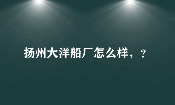 扬州大洋船厂怎么样，？
