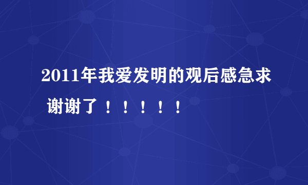 2011年我爱发明的观后感急求 谢谢了 ！！！！！