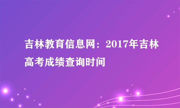 吉林教育信息网：2017年吉林高考成绩查询时间
