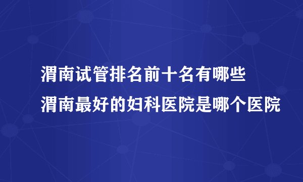 渭南试管排名前十名有哪些 渭南最好的妇科医院是哪个医院
