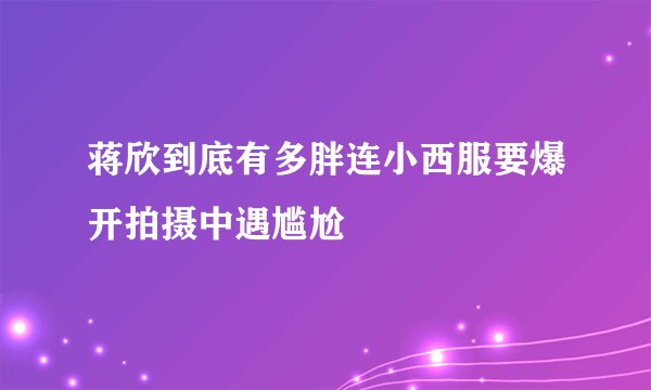 蒋欣到底有多胖连小西服要爆开拍摄中遇尴尬