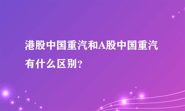 港股中国重汽和A股中国重汽有什么区别？