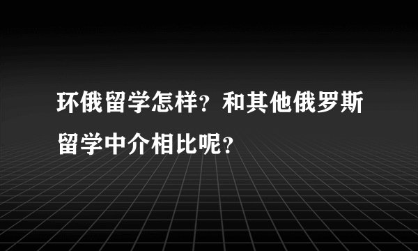 环俄留学怎样？和其他俄罗斯留学中介相比呢？