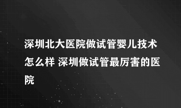 深圳北大医院做试管婴儿技术怎么样 深圳做试管最厉害的医院