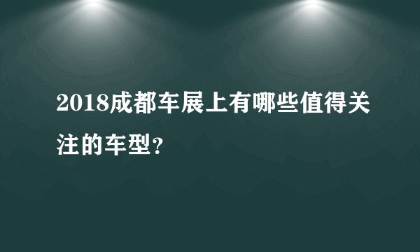2018成都车展上有哪些值得关注的车型？