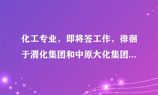 化工专业，即将签工作，徘徊于渭化集团和中原大化集团，希望行内人士指点一二，中肯，勿攻击，谢谢