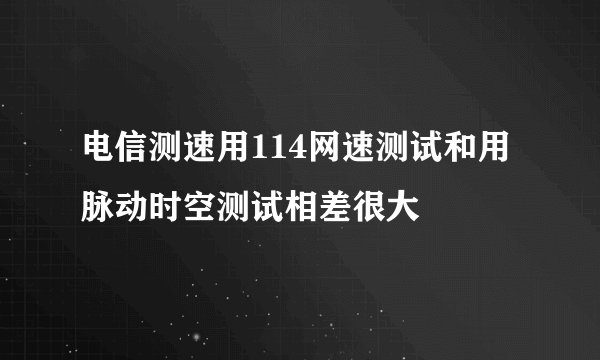 电信测速用114网速测试和用脉动时空测试相差很大