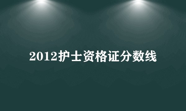 2012护士资格证分数线