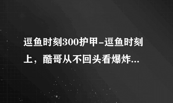 逗鱼时刻300护甲-逗鱼时刻上，酷哥从不回头看爆炸是什么歌？