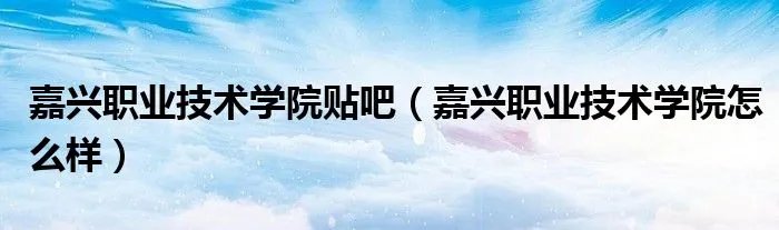 嘉兴职业技术学院贴吧（嘉兴职业技术学院怎么样）