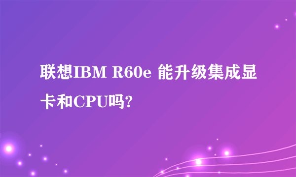 联想IBM R60e 能升级集成显卡和CPU吗?