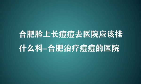 合肥脸上长痘痘去医院应该挂什么科-合肥治疗痘痘的医院