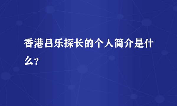 香港吕乐探长的个人简介是什么？