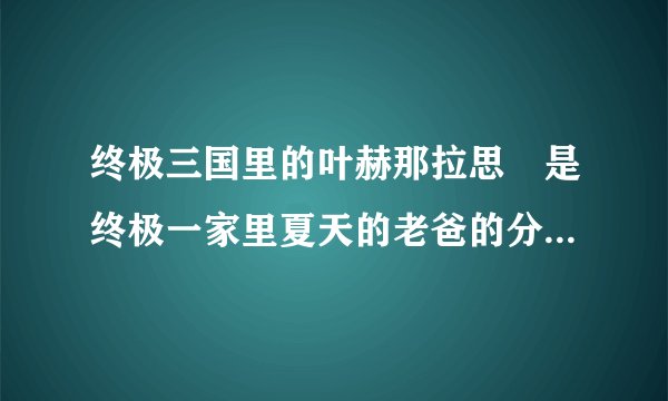 终极三国里的叶赫那拉思偍是终极一家里夏天的老爸的分身还是本人