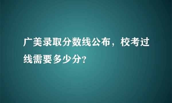 广美录取分数线公布，校考过线需要多少分？