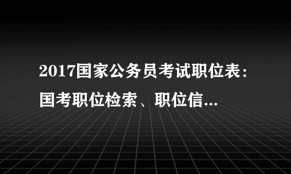 2017国家公务员考试职位表：国考职位检索、职位信息及职位表下载