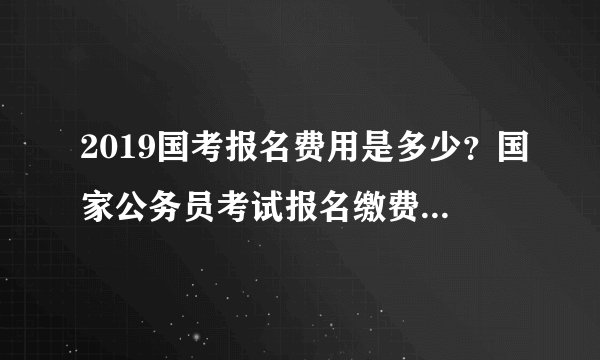 2019国考报名费用是多少？国家公务员考试报名缴费是多少钱？